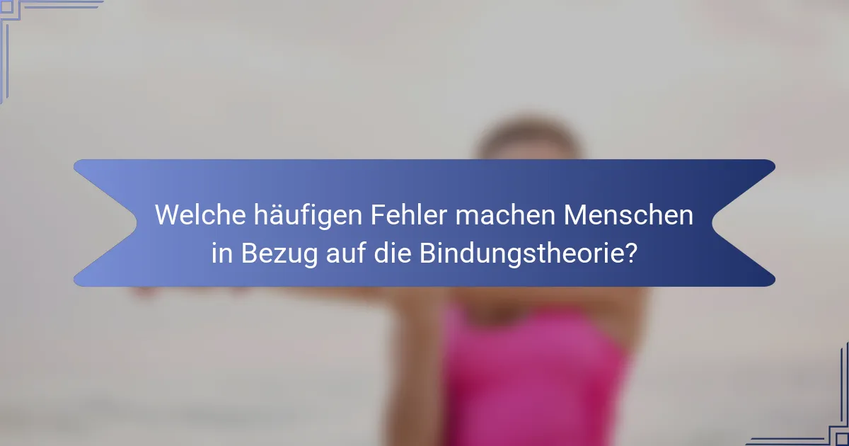 Welche häufigen Fehler machen Menschen in Bezug auf die Bindungstheorie?