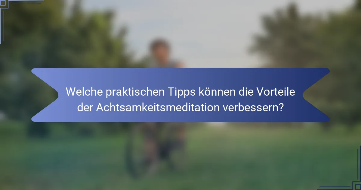 Welche praktischen Tipps können die Vorteile der Achtsamkeitsmeditation verbessern?