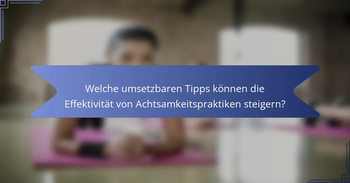 Welche umsetzbaren Tipps können die Effektivität von Achtsamkeitspraktiken steigern?