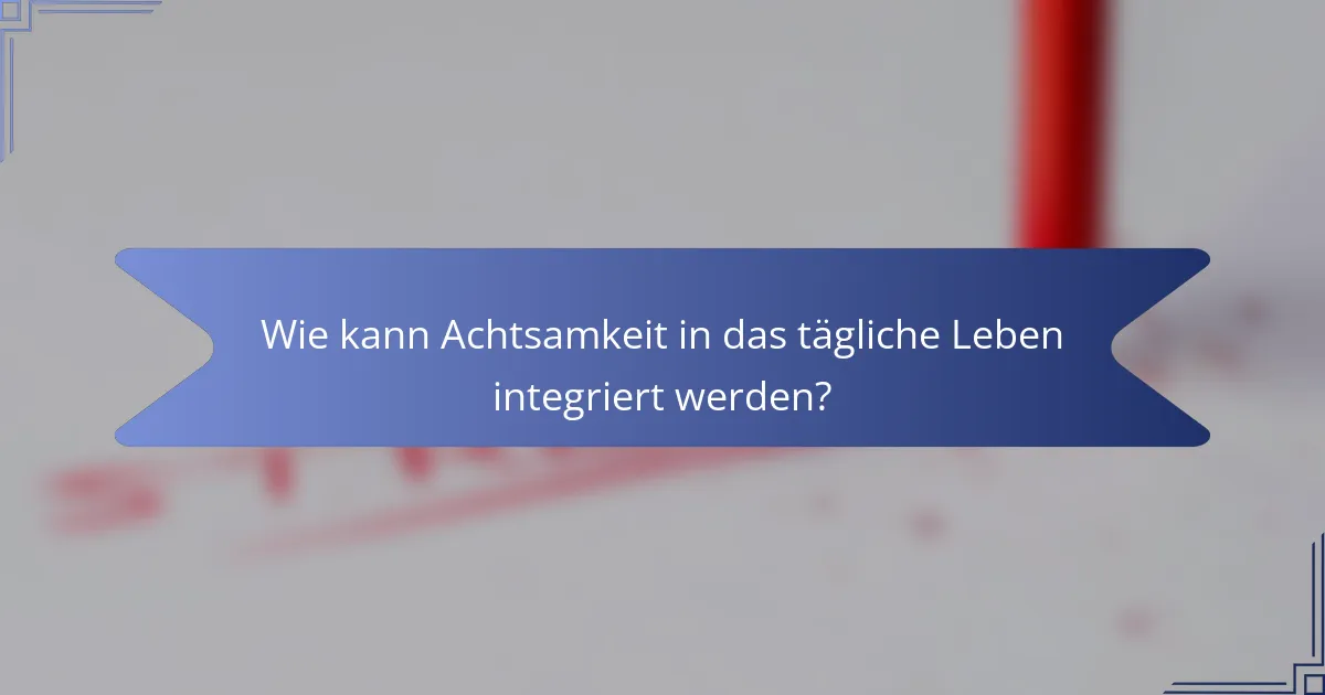 Wie kann Achtsamkeit in das tägliche Leben integriert werden?